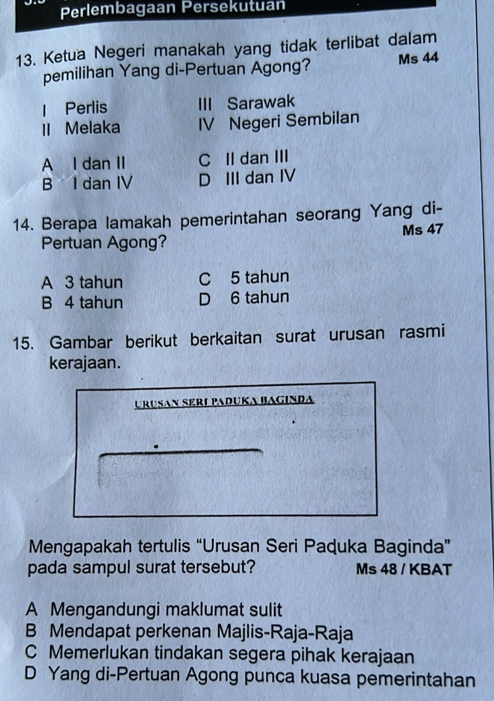 Perlembagaan Persekutuan
13. Ketua Negeri manakah yang tidak terlibat dalam
pemilihan Yang di-Pertuan Agong? Ms 44
1 Perlis III Sarawak
II Melaka IV Negeri Sembilan
A I dan II C II dan III
B I dan IV D III dan IV
14. Berapa lamakah pemerintahan seorang Yang di-
Pertuan Agong? Ms 47
A 3 tahun C 5 tahun
B 4 tahun D 6 tahun
15. Gambar berikut berkaitan surat urusan rasmi
kerajaan.
UrÜšɑn Særø Paduka Bagında
Mengapakah tertulis “Urusan Seri Paquka Baginda”
pada sampul surat tersebut? Ms 48 / KBAT
A Mengandungi maklumat sulit
B Mendapat perkenan Majlis-Raja-Raja
C Memerlukan tindakan segera pihak kerajaan
D Yang di-Pertuan Agong punca kuasa pemerintahan