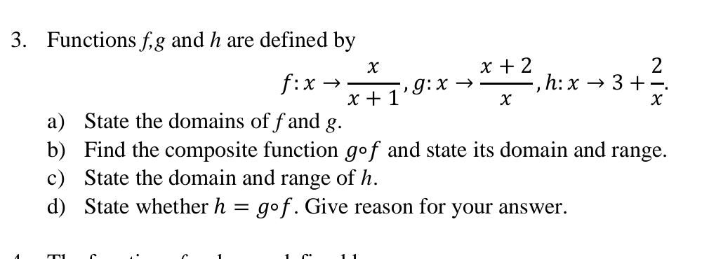 Functions fg and h are defined by
f:xto  x/x+1 , g:xto  (x+2)/x , -, h:xto 3+ 2/x . 
^- 
a) State the domains of fand g. 
b) Find the composite function gcirc f and state its domain and range. 
c) State the domain and range of h. 
d) State whether h=gcirc f. Give reason for your answer.