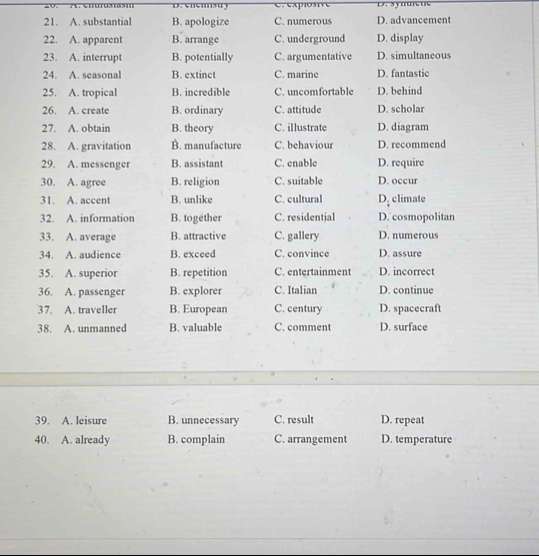 D. cicisu y D. syme ue
21. A. substantial B. apologize C. numerous D. advancement
22. A. apparent B. arrange C. underground D. display
23. A. interrupt B. potentially C. argumentative D. simultaneous
24. A. seasonal B. extinct C. marine D. fantastic
25. A. tropical B. incredible C. uncomfortable D. behind
26. A. create B. ordinary C. attitude D. scholar
27. A. obtain B. theory C. illustrate D. diagram
28. A. gravitation B. manufacture C. behaviour D. recommend
29. A. messenger B. assistant C. enable D. require
30. A. agree B. religion C. suitable D. occur
31. A. accent B. unlike C. cultural D. climate
32. A. information B. together C. residential D. cosmopolitan
33. A. average B. attractive C. gallery D. numerous
34. A. audience B. exceed C. convince D. assure
35. A. superior B. repetition C. entertainment D. incorrect
36. A. passenger B. explorer C. Italian D. continue
37. A. traveller B. European C. century D. spacecraft
38. A. unmanned B. valuable C. comment D. surface
39. A. leisure B. unnecessary C. result D. repeat
40. A. already B. complain C. arrangement D. temperature