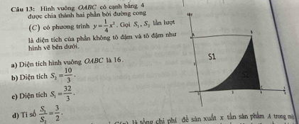 Hình vuông OABC có cạnh bằng 4
được chia thành hai phần bởi đường cong
(C) có phương trình
là diện tích của phần không tô đậm và tô đậm như y= 1/4 x^2. Gọi S_1, S_2 lần lượt
、
hình vẽ bên dưới.
a) Diện tích hình vuông OABC là 16.
S1
b) Diện tích S_2= 10/3 .
S2
e) Diện tích S_1= 32/3 . 
2
d) Tỉ số frac S_1S_2= 3/2 . l tổng chi phí đề sản xuất x tấn sản phẩm A trong mà