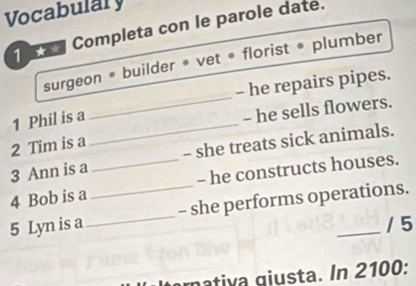 Vocabulary 
1 Completa con le parole date. 
surgeon • builder • vet • florist • plumber 
_ 
- he repairs pipes. 
1 Phil is a_ 
- he sells flowers. 
2 Tim is a 
3 Ann is a - she treats sick animals. 
4 Bob is a _- he constructs houses. 
5 Lyn is a __- she performs operations. 
/ 5 
rnativa giusta. In 2100: