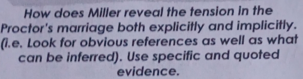 How does Miller reveal the tension in the 
Proctor's marriage both explicitly and implicitly. 
(i.e. Look for obvious references as well as what 
can be inferred). Use specific and quoted 
evidence.