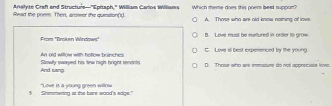 Analyze Craft and Structure—"Epitaph," William Carlos Williams Which theme does this poem best support?
Read the poem. Then, answer the question(s) A. Those who are old know nothing of love
From 'Broken Windows'' B. Love must be nurtured in order to grow.
C. Love is best experienced by the young.
An old willow with hollow branches
Slowly swayed his few high bright tendrils D. Those who are immasure do not appreciate love.
And sang:
"Love is a young green willow
s Shimmering at the bare wood's edge."