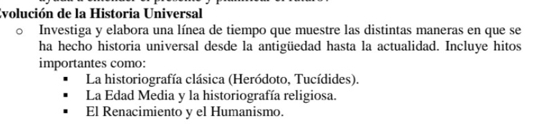 Evolución de la Historia Universal
Investiga y elabora una línea de tiempo que muestre las distintas maneras en que se
ha hecho historia universal desde la antigüedad hasta la actualidad. Incluye hitos
importantes como:
La historiografía clásica (Heródoto, Tucídides).
La Edad Media y la historiografía religiosa.
El Renacimiento y el Humanismo.