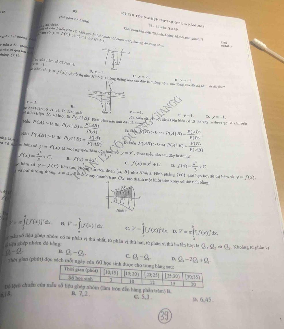 03
(Đề gồm có trang)
Kỳ thi tốt nghiệp thpt quốc gia năm 2025
á    h on  .
Bài thi môn: TOÁN
R. Thời gian làm hài: 90 phút, không kể thời gian phát đề
Ti từ câu 1 đến cầu 12. Mỗi câu hỏi thi sinh chỉ chọn một phương án đúng nhất
hám số y=f(x) có đồ thị như Hình 1.
giữa hai đường thá
Câu
y bốn điểm phân kn
nghiệm
g nào đi qua hai đĩa
phẳng (P)?
hểu của hàm số đã cho là:
x=-1.
B. x=1. C. x=2. D. x=-4.
l0 hàm số y=f(x) có đồ thị như Hình 2. Đường thẳn sau đây là đường tiệm cận đự
ổ thị hàm số đã cho?
x=1.
B.
o hai biển cổ Á và B. Xác suấ x=-1.
C. y=1. D. y=-1.
ýi điều kiện B, kí hiệu là P(A|B). Phát biểu nào sau đây là đúng?
của biến cổ A với điều kiện biển cổ B đã xảy ra được gọi là xác suất
Nếu P(A)>0 thì P(A|B)= P(AB)/P(A) . B. Neu.P(B)>0 P(A|B)= P(AB)/P(B) .
thì
Nếu P(AB)>0 thì P(A|B)= P(A)/P(AB) . D. Nếu P(AB)>0 P(A|B)= P(B)/P(AB) .
nhà làn
thì
ba có gia ào hàm số y=f(x) là một nguyên hàm của hàm số y=x^4 Phát biểu nào sau đây là đủng?
f(x)= x^5/5 +C. B. f(x)=4x^3. C. f(x)=x^5+C. D. f(x)= x^3/3 +C.
0 hàm số y=f(x) liên tục, không âm trên đoạn [a;b] như Hình 3. Hình phẳng (H) giới hạn bởi đồ thị hàm số
và hai đường thắng x=a,widehat x=b) quay quanh trục Ox tạo thành một khối tròn xoay có thể tích bằng:
y=f(x),
y=f(x)
với 1ể
b
Hình 3
Ba
V=π ∈tlimits _b^(a[f(x)]^2)dx. B. V=∈tlimits^p|f(x)|dx. C. V=∈tlimits _a^(b[f(x)]^2)dx. V=π ∈tlimits _a^(b[f(x)]^2)dx.
D.
s mẫu số liệu ghép nhóm có tứ phân vị thứ nhất, tứ phân vị thứ hai, tứ phân vị thứ ba lần lượt là Q_1,Q_2 và Q_3
3 liệu ghép nhóm đó bằng: . Khoảng tử phân vị
Q_2-Q_1.
B. Q_3-Q_2.
C. Q_3-Q_1. D. Q_3-2Q_2+Q_1.
Thời gian (phút) đọc sách mỗi ngày của 60 học s
Độ lệch chuẩn củaòn đến hàng phần trăm) là.
18. B. 7,2. C. 5,3 .
D. 6, 45 .