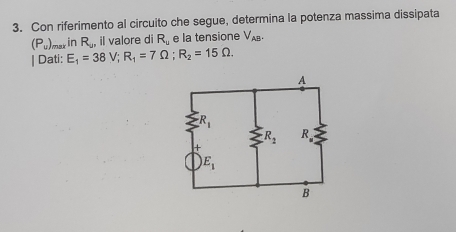 Con riferimento al circuito che segue, determina la potenza massima dissipata
(P_u) mar in R_y , il valore di R_u e la tensione V_AB.
| Dati: E_1=38V;R_1=7Omega ;R_2=15Omega .