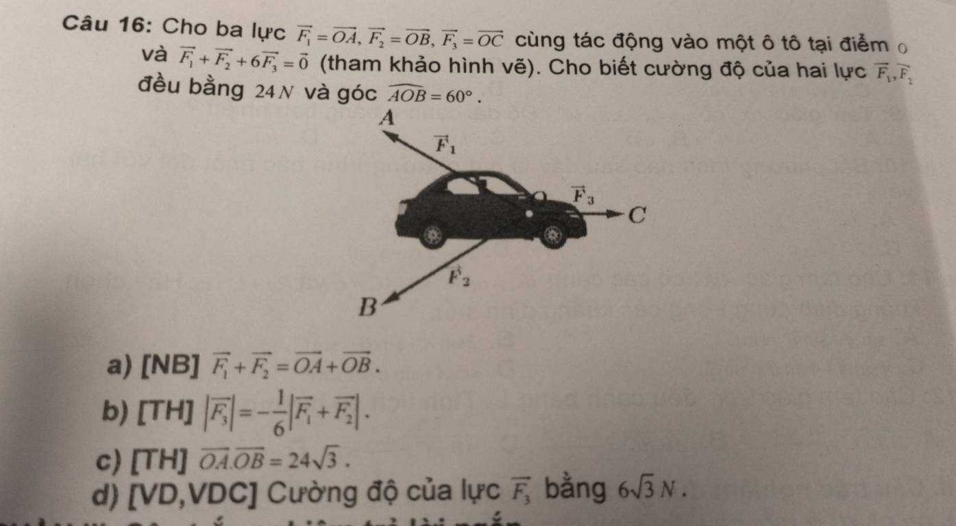 Cho ba lực vector F_1=vector OA,vector F_2=vector OB,vector F_3=vector OC cùng tác động vào một ô tô tại điểm 
và vector F_1+vector F_2+6vector F_3=vector 0 (tham khảo hình vẽ). Cho biết cường độ của hai lực vector F_1,vector F_2
đều bằng 24N và góc widehat AOB=60°.
a) [NB] vector F_1+vector F_2=vector OA+vector OB.
b) [TH] |vector F_3|=- 1/6 |vector F_1+vector F_2|.
c) [TH] overline OA.overline OB=24sqrt(3).
d) ) [VD,VDC] Cường độ của lực overline F_3 bằng 6sqrt(3)N.