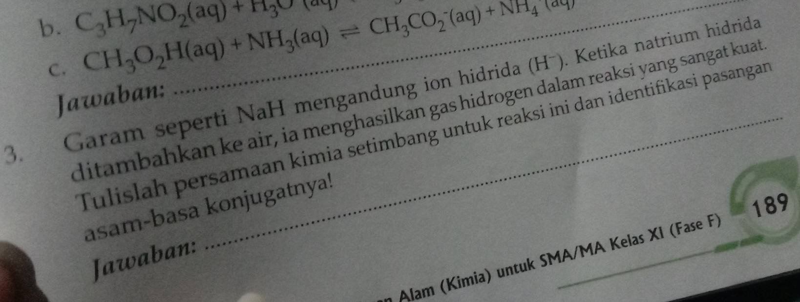 C_3H_7NO_2(aq)+H_3O(aq)
C. CH_3O_2H(aq)+NH_3(aq)leftharpoons CH_3CO_2^(-(aq)+NH_4)(aq)
3. Garam seperti NaH mengandung ion hidrida (Hˉ). Ketika natrium hidrida 
Jawaban: 
ditambahkan ke air, ia menghasilkan gas hidrogen dalam reaksi yang sangat kuat 
Tulislah persamaan kimia setimbang untuk reaksi ini dan identifikasi pasangan 
189 
asam-basa konjugatnya! 
Jawaban: 
Alam (Kimia) untuk SMA/MA Kelas XI (Fase F)