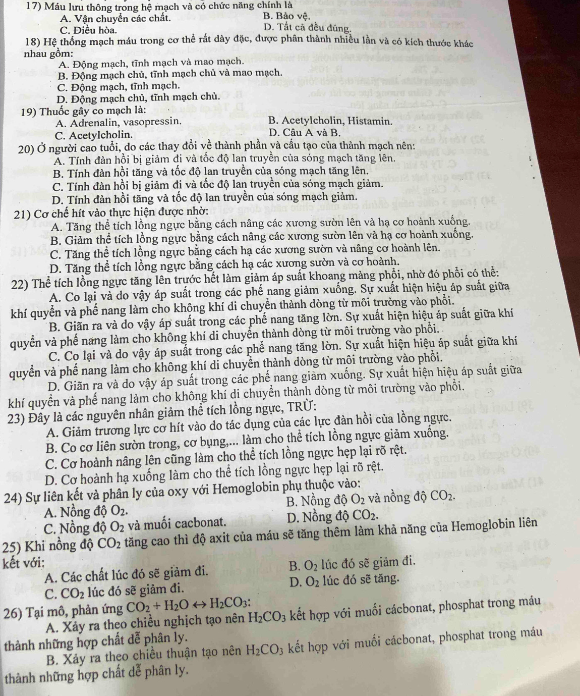 Máu lưu thông trong hệ mạch và có chức năng chính là
B. Bảo vhat e.
A. Vận chuyển các chất. D. Tất cả đều đúng.
C. Điều hòa.
18) Hệ thống mạch máu trong cơ thể rất dày đặc, được phân thành nhiều lần và có kích thước khác
nhau gồm:
A. Động mạch, tĩnh mạch và mao mạch.
B. Động mạch chủ, tĩnh mạch chủ và mao mạch.
C. Động mạch, tĩnh mạch.
D. Động mạch chủ, tĩnh mạch chủ.
19) Thuốc gây co mạch là:
A. Adrenalin, vasopressin. B. Acetylcholin, Histamin.
C. Acetylcholin. D. Câu A và B.
20) Ở người cao tuổi, do các thay đổi về thành phần và cấu tạo của thành mạch nên:
Á. Tính đàn hồi bị giảm đi và tốc độ lan truyền của sóng mạch tăng lên.
B. Tính đàn hồi tăng và tốc độ lan truyền của sóng mạch tăng lên.
C. Tính đàn hồi bị giảm đi và tốc độ lan truyền của sóng mạch giảm.
D. Tính đàn hồi tăng và tốc độ lan truyền của sóng mạch giảm.
21) Cơ chế hít vào thực hiện được nhờ:
A. Tăng thể tích lồng ngực bằng cách nâng các xương sườn lên và hạ cơ hoành xuống.
B. Giảm thể tích lồng ngực bằng cách nâng các xương sườn lên và hạ cơ hoành xuống.
C. Tăng thể tích lồng ngực bằng cách hạ các xương sườn và nâng cơ hoành lên.
D. Tăng thể tích lồng ngực bằng cách hạ các xương sườn và cơ hoành.
22) Thể tích lồng ngực tăng lên trước hết làm giảm áp suất khoang màng phổi, nhờ đó phổi có thể:
A. Co lại và do vậy áp suất trong các phế nang giảm xuống. Sự xuất hiện hiệu áp suất giữa
khí quyển và phế nang làm cho không khí di chuyển thành dòng từ môi trường vào phối.
B. Giãn ra và do vậy áp suất trong các phế nang tăng lờn. Sự xuất hiện hiệu áp suất giữa khí
quyển và phế nang làm cho không khí di chuyển thành dòng từ môi trường vào phổi.
C. Co lại và do vậy áp suất trong các phế nang tăng lờn. Sự xuất hiện hiệu áp suất giữa khí
quyển và phế nang làm cho không khí di chuyển thành dòng từ môi trường vào phồi.
D. Giãn ra và do vậy áp suất trong các phế nang giảm xuống. Sự xuất hiện hiệu áp suất giữa
khí quyển và phế nang làm cho không khí di chuyển thành dòng từ môi trường vào phổi.
23) Đây là các nguyên nhân giảm thể tích lồng ngực, TRÜ:
A. Giảm trương lực cơ hít vào do tác dụng của các lực đàn hồi của lồng ngực.
B. Co cơ liên sườn trong, cơ bụng,... làm cho thể tích lồng ngực giảm xuống.
C. Cơ hoành nâng lên cũng làm cho thể tích lồng ngực hẹp lại rõ rệt.
D. Cơ hoành hạ xuống làm cho thể tích lồng ngực hẹp lại rõ rệt.
24) Sự liên kết và phân ly của oxy với Hemoglobin phụ thuộc vào:
A. Nồng độ O_2. B. Nồng độ O_2 và nồng độ CO_2.
C. Nồng độ O_2 và muối cacbonat. D. Nồng độ CO_2.
25) Khi nồng độ CO_2 tăng cao thì độ axit của máu sẽ tăng thêm làm khả năng của Hemoglobin liên
kết với: lúc đó sẽ giảm đi.
B.
A. Các chất lúc đó sẽ giảm đi. O_2
D. O_2
C. CO_2 lúc đó sẽ giảm đi. lúc đó sẽ tăng.
26) Tại mô, phản ứng CO_2+H_2Orightarrow H_2CO_3:
A. Xảy ra theo chiều nghịch tạo nên H_2CO_3 kết hợp với muối cácbonat, phosphat trong máu
thành những hợp chất dễ phân ly.
B. Xảy ra theo chiều thuận tạo nên H_2CO_3 kết hợp với muối cácbonat, phosphat trong máu
thành những hợp chất dễ phân ly.