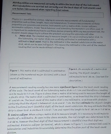 ACF Quantities are measured correctly to within the least step of the instrument.
AC6 Calculations are carried out correctly and the least steps of instruments used
are taken into account when reporting final values.
Measurement Tools
Physics is a quantitative science, relying on accurate measurements of fundamental
properties such as time, length, mass and temperature. To ensure measurements of these
properties are accurate and precise, instruments such as metre sticks. Vanier callipers.
micrometre callipers, triple-beam balances and laboratory thermometers are often used. It
is important to understand how to use these devices properly. With any measurement tool, the
student should always try to achieve the greatest accuracy the apparatus will allow.
A. Meter stick. The simplest way to measure length is to use an ordinary meter stick. In
the laboratory, our meter sticks are carefully calibrated in centimetres with a
millimetre least count. Thatrs, the millimetre is the smallest subdivision on the meter
stick, which can be seen in Figure 5. This means the millmetre is the unit of the smallest
reading that can be made without estimaling.
Figure 1. This metre stick is calibrated in centimetres Figure 2. An example of a metre stick
(shown as the numbered major divisions) with a least reading. The object's length is
count of millimetres description estimated to be 41.64 cm. (See text for
A measurement reading usually has one more significant figure than the least count reading
of the scale. The least count of our laboratory metre sticks is 0.1cm and therefore a reading
can be made to 0.01cm. Figure 6 above shows a metre stick being used to measure the length of
a plastic strip. The metre stick is calibrated in centimetres, so we know that the strip is between
41 and 42 cm. The least count of this metre stick is one millimetre, so we know with absolute
certainty that the object is between 41.6 cm and 41.7 cm. We then estimate the object's length
to the fractional part (doubtful digit) of the least count subdivision. We may estimate that th
strip is closer to 41.6 cm than it is to 41.7 cm and report the length to be 41.64 cm or 0.4164 m
B. Venire calliper. When using a metre stick to measure length, it is necessary to estimate to
tenths of a millimetre. As seen in the above example, the rod's length was determined to be
0.4164 m, however the final digit of that measurement is doubtful since that digit was
estimated. A Venire calliper (or Venire), which is shown in Figure I. is a common tool used in
laboratories and industries to accurately determine the fraction part of the least count
division.