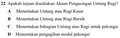 Apakah tujuan disediakan Akaun Pengasingan Untung Rugi?
A Menentukan Untung atau Rugi Kasar
B Menentukan Untung atau Rugi Bersih
C Menentukan bahagian Untung atau Rugi untuk pekongsi
D Menentukan pengagihan modal pekongsi