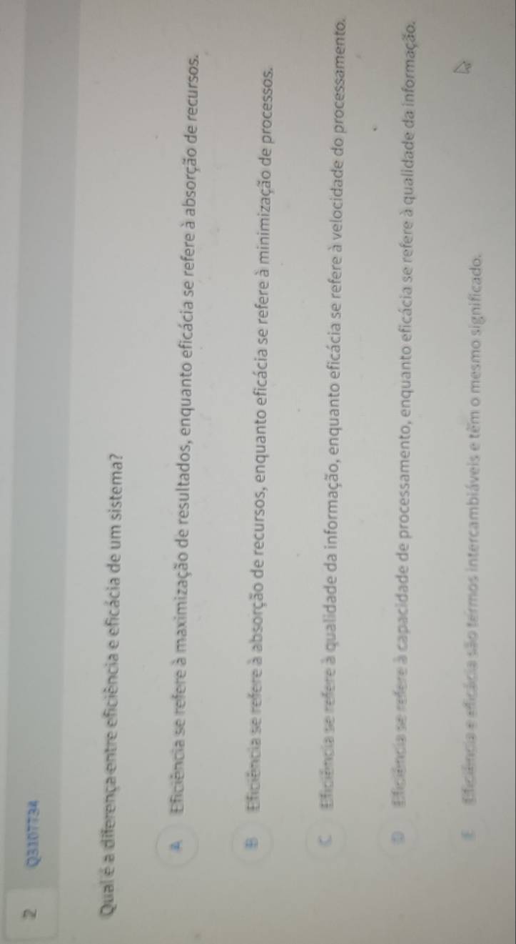Qual é a diferença entre eficiência e eficácia de um sistema?
A Eficiência se refere à maximização de resultados, enquanto eficácia se refere à absorção de recursos.
B Eficiência se refere a absorção de recursos, enquanto eficácia se refere à minimização de processos.
C Eficiência se refere a qualidade da informação, enquanto eficácia se refere à velocidade do processamento.
O Eficiência se refere à capacidade de processamento, enquanto eficácia se refere à qualidade da informação.
Eficiência e eficácia são termos intercambiáveis e têm o mesmo significado.