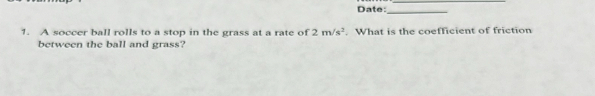 Date:_ 
1. A soccer ball rolls to a stop in the grass at a rate of 2m/s^2. What is the coefficient of friction 
between the ball and grass?