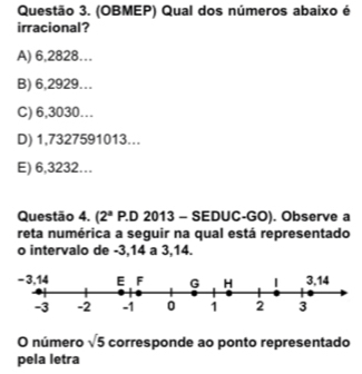 (OBMEP) Qual dos números abaixo é
irracional?
A) 6,2828…
B) 6,2929...
C) 6,3030…
D) 1,7327591013...
E) 6,3232...
Questão 4. (2^a P.D 2013 - SEDUC-GO). Observe a
reta numérica a seguir na qual está representado
o intervalo de -3, 14 a 3, 14.
O número sqrt(5) corresponde ao ponto representado
pela letra