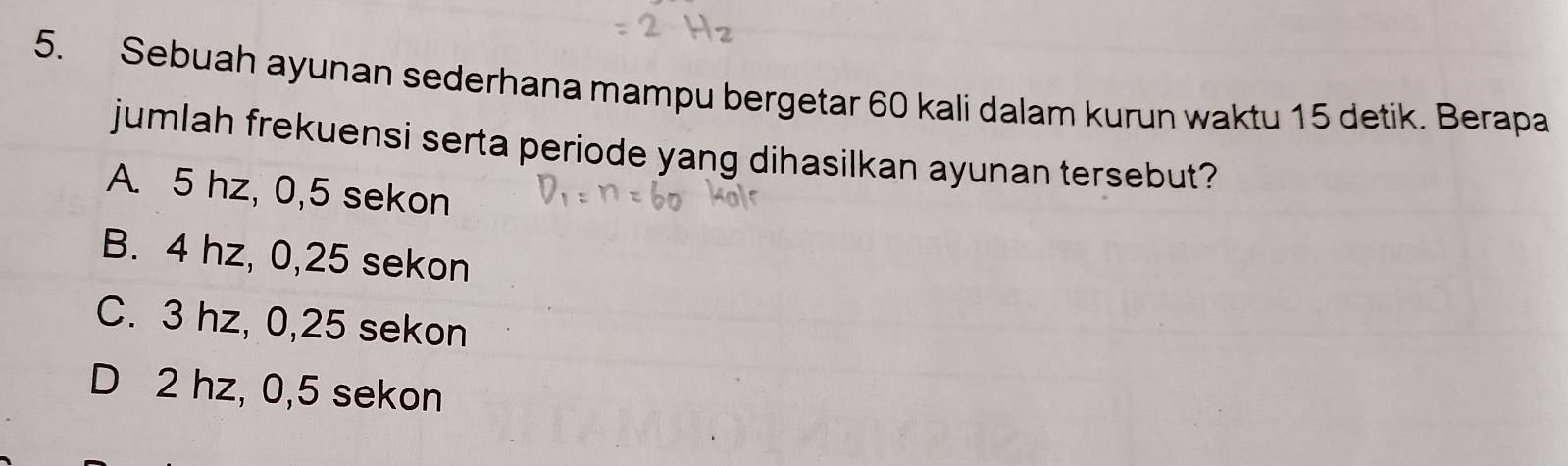 Sebuah ayunan sederhana mampu bergetar 60 kali dalam kurun waktu 15 detik. Berapa
jumlah frekuensi serta periode yang dihasilkan ayunan tersebut?
A. 5 hz, 0,5 sekon
B. 4 hz, 0,25 sekon
C. 3 hz, 0,25 sekon
D 2 hz, 0,5 sekon