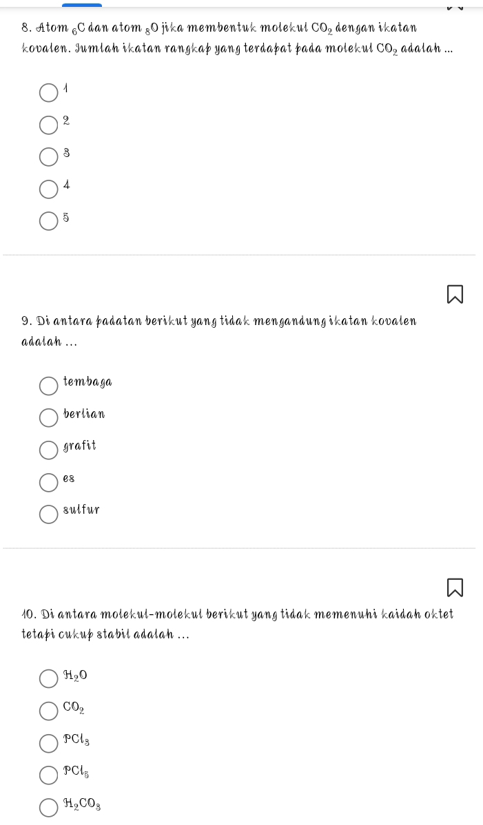 Atom C dan atom & O jika membentuk molekul CO_2 dengan ikatan
kovalen. Jumlah ikatan rangkap yang terdapat pada molekul CO_2 adalah ...
1
2
3
4
5
9. Di antara þadatan berikut yang tidak mengandung ikatan kovalen
adalah ...
tembaga
berlian
grafit
e8
sulfur
10. Di antara molekul-molekul berikut yang tidak memenuhi kaidah oktet
tetapi cukup stabil adalah ...
H_2O
CO_2
PCl_3
PCl_5
H_2CO_8