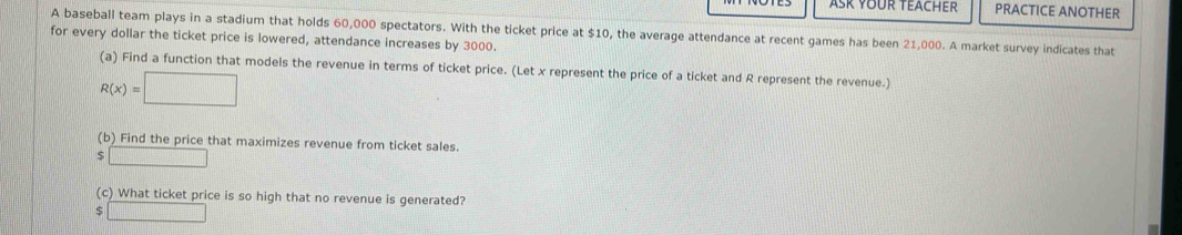 ASK YOUR TEACHER PRACTICE ANOTHER 
A baseball team plays in a stadium that holds 60,000 spectators. With the ticket price at $10, the average attendance at recent games has been 21,000. A market survey indicates that 
for every dollar the ticket price is lowered, attendance increases by 3000. 
(a) Find a function that models the revenue in terms of ticket price. (Let x represent the price of a ticket and R represent the revenue.)
R(x)=□
(b) Find the price that maximizes revenue from ticket sales.
$□
(c) What ticket price is so high that no revenue is generated? 
□