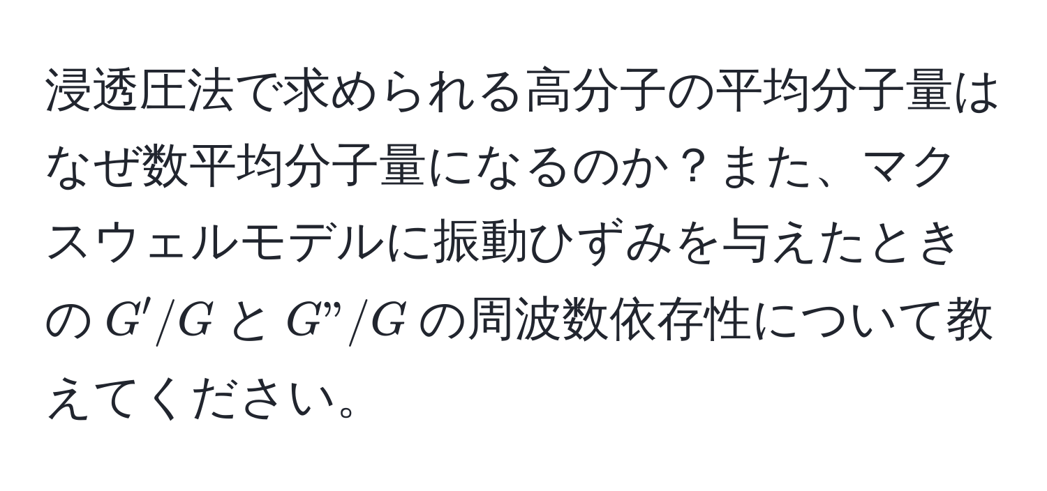 浸透圧法で求められる高分子の平均分子量はなぜ数平均分子量になるのか？また、マクスウェルモデルに振動ひずみを与えたときの$G'/G$と$G"/G$の周波数依存性について教えてください。