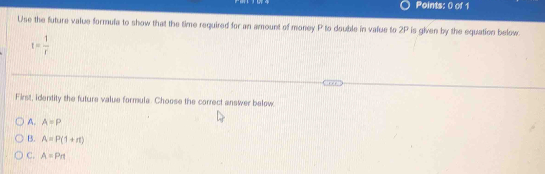 Use the future value formula to show that the time required for an amount of money P to double in value to 2P is given by the equation below.
t= 1/r 
First, identity the future value formula. Choose the correct answer below.
A. A=P
B. A=P(1+rt)
C. A=Prt