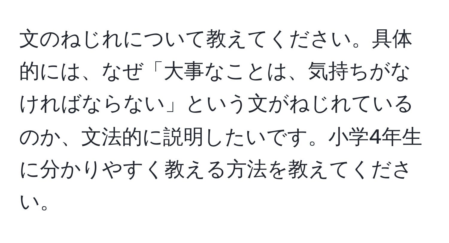 文のねじれについて教えてください。具体的には、なぜ「大事なことは、気持ちがなければならない」という文がねじれているのか、文法的に説明したいです。小学4年生に分かりやすく教える方法を教えてください。