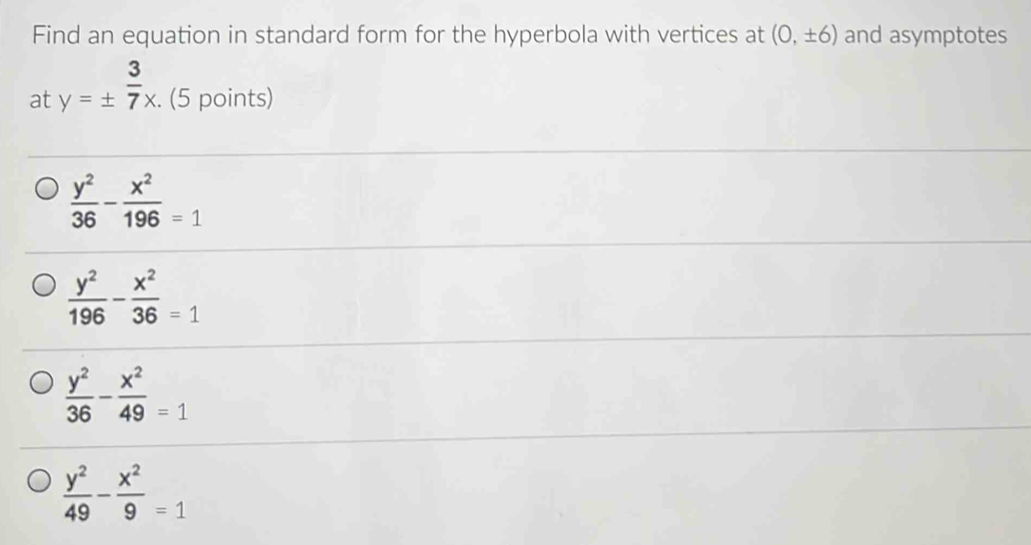 Find an equation in standard form for the hyperbola with vertices at (0,± 6) and asymptotes
at y=±  3/7 x. (5 points)
 y^2/36 - x^2/196 =1
 y^2/196 - x^2/36 =1
 y^2/36 - x^2/49 =1
 y^2/49 - x^2/9 =1