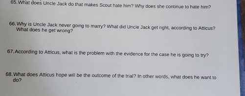 What does Uncle Jack do that makes Scout hate him? Why does she continue to hate him? 
66. Why is Uncle Jack never going to marry? What did Uncle Jack get right, according to Atticus? 
What does he get wrong? 
67. According to Atticus, what is the problem with the evidence for the case he is going to try? 
68. What does Atticus hope will be the outcome of the trial? In other words, what does he want to 
do?