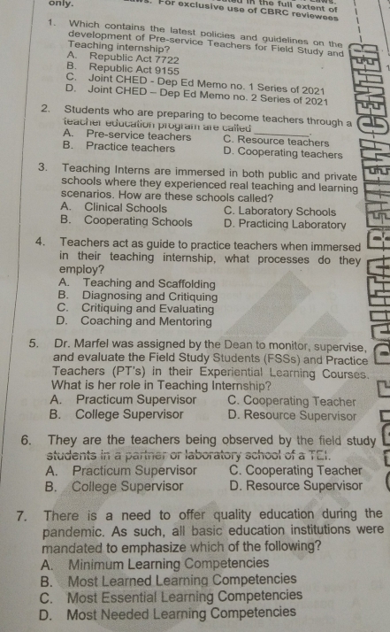 the full extent of 
only. . For exclusive use of CBRC reviewees
1. Which contains the latest policies and guidelines on the
development of Pre-service Teachers for Field Study and
Teaching internship?
A. Republic Act 7722
B. Republic Act 9155
7
C. Joint CHED - Dep Ed Memo no. 1 Series of 2021
D. Joint CHED - Dep Ed Memo no. 2 Series of 2021
2. Students who are preparing to become teachers through a
teacher education program are called
A. Pre-service teachers C. Resource teachers
B. Practice teachers D. Cooperating teachers
3. Teaching Interns are immersed in both public and private
schools where they experienced real teaching and learning
scenarios. How are these schools called?
A. Clinical Schools C. Laboratory Schools
B. Cooperating Schools D. Practicing Laboratory
4. Teachers act as guide to practice teachers when immersed
in their teaching internship, what processes do they
employ?
A. Teaching and Scaffolding
B. Diagnosing and Critiquing
C. Critiquing and Evaluating
D. Coaching and Mentoring
5. Dr. Marfel was assigned by the Dean to monitor, supervise,
and evaluate the Field Study Students (FSSs) and Practice
Teachers (PT's) in their Experiential Learning Courses.
What is her role in Teaching Internship?
A. Practicum Supervisor C. Cooperating Teacher
B. College Supervisor D. Resource Supervisor
6. They are the teachers being observed by the field study
students in a partner or laboratory school of a TEI.
A. Practicum Supervisor C. Cooperating Teacher
B. College Supervisor D. Resource Supervisor
7. There is a need to offer quality education during the
pandemic. As such, all basic education institutions were
mandated to emphasize which of the following?
A. Minimum Learning Competencies
B. Most Learned Learning Competencies
C. Most Essential Learning Competencies
D. Most Needed Learning Competencies