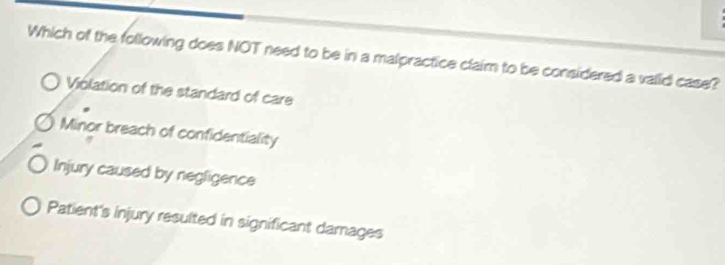 Which of the following does NOT need to be in a malpractice claim to be considered a valid case?
Violation of the standard of care
Minor breach of confidentiality
Injury caused by negligence
Patient's injury resulted in significant damages