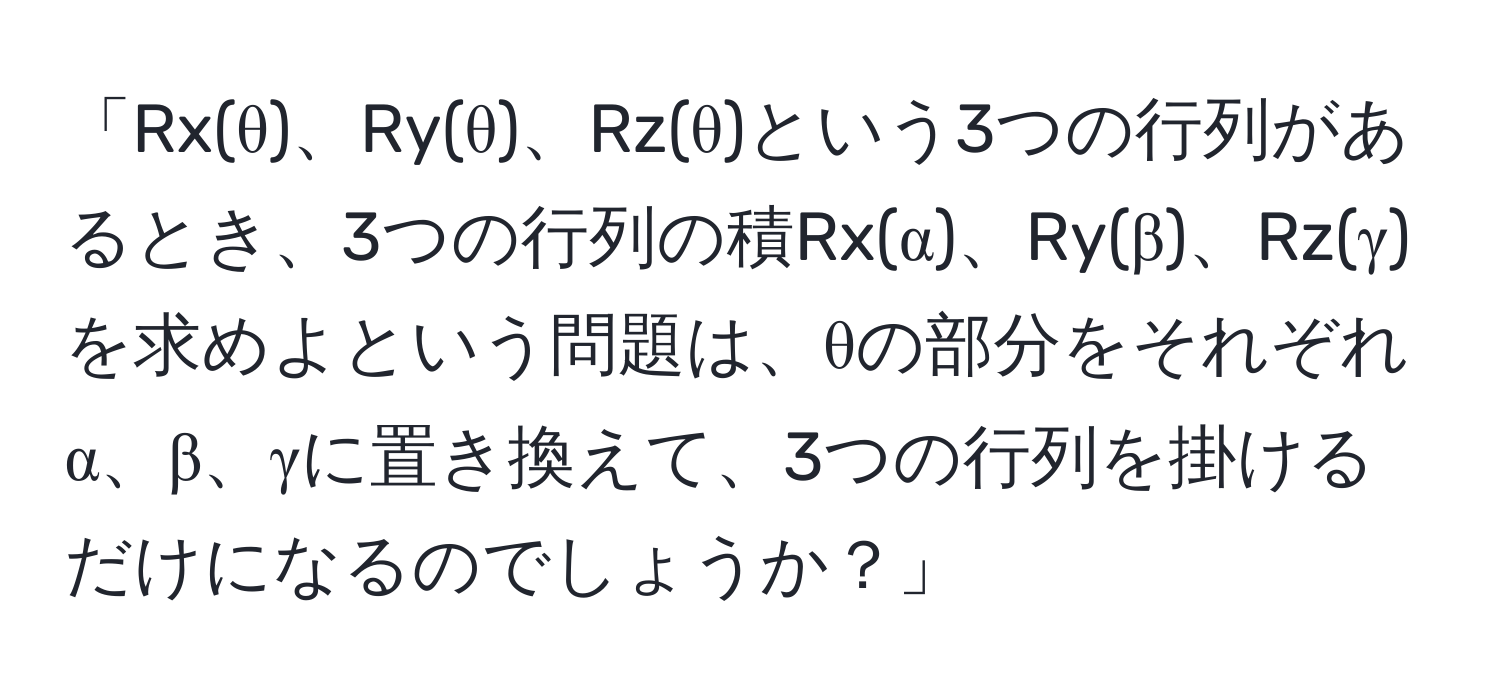 「Rx(θ)、Ry(θ)、Rz(θ)という3つの行列があるとき、3つの行列の積Rx(α)、Ry(β)、Rz(γ)を求めよという問題は、θの部分をそれぞれα、β、γに置き換えて、3つの行列を掛けるだけになるのでしょうか？」