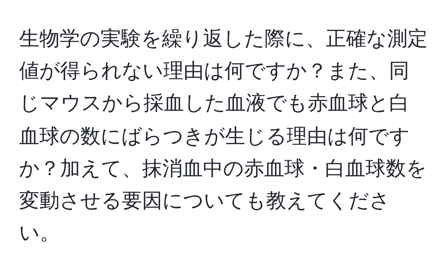 生物学の実験を繰り返した際に、正確な測定値が得られない理由は何ですか？また、同じマウスから採血した血液でも赤血球と白血球の数にばらつきが生じる理由は何ですか？加えて、抹消血中の赤血球・白血球数を変動させる要因についても教えてください。