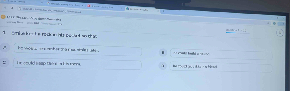 curty Checkup scholaptic learning zone Scholastic Learning Zone
Scholastic Literary Pro
C litpro02.scholasticlearningzone.com/ng/#/dashboard
Quiz: Shadow of the Great Mountains
Bethany Davis Lexile 670L / Word Count 1979
Question 4 of 10
×
4. Emile kept a rock in his pocket so that
A he would remember the mountains later. B he could build a house.
C he could keep them in his room. he could give it to his friend.
D