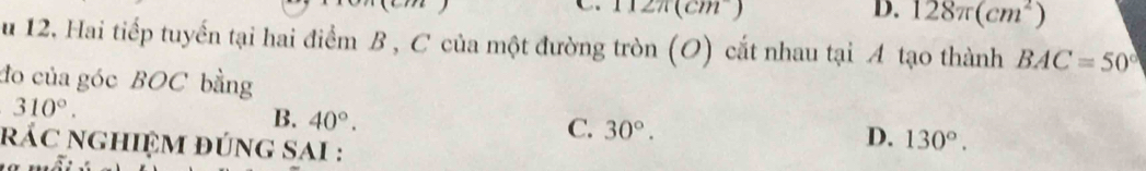 12π (cm^-)
D. 128π (cm^2)
u 12, Hai tiếp tuyến tại hai điểm B , C của một đường tròn (O) cắt nhau tại A tạo thành BAC=50°
đo của góc BOC bằng
310°.
B. 40°.
C. 30°. 
rác nghiệm đúng sai :
D. 130°.