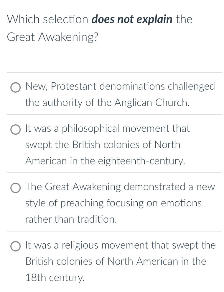 Which selection does not explain the
Great Awakening?
New, Protestant denominations challenged
the authority of the Anglican Church.
It was a philosophical movement that
swept the British colonies of North
American in the eighteenth-century.
The Great Awakening demonstrated a new
style of preaching focusing on emotions
rather than tradition.
It was a religious movement that swept the
British colonies of North American in the
18th century.