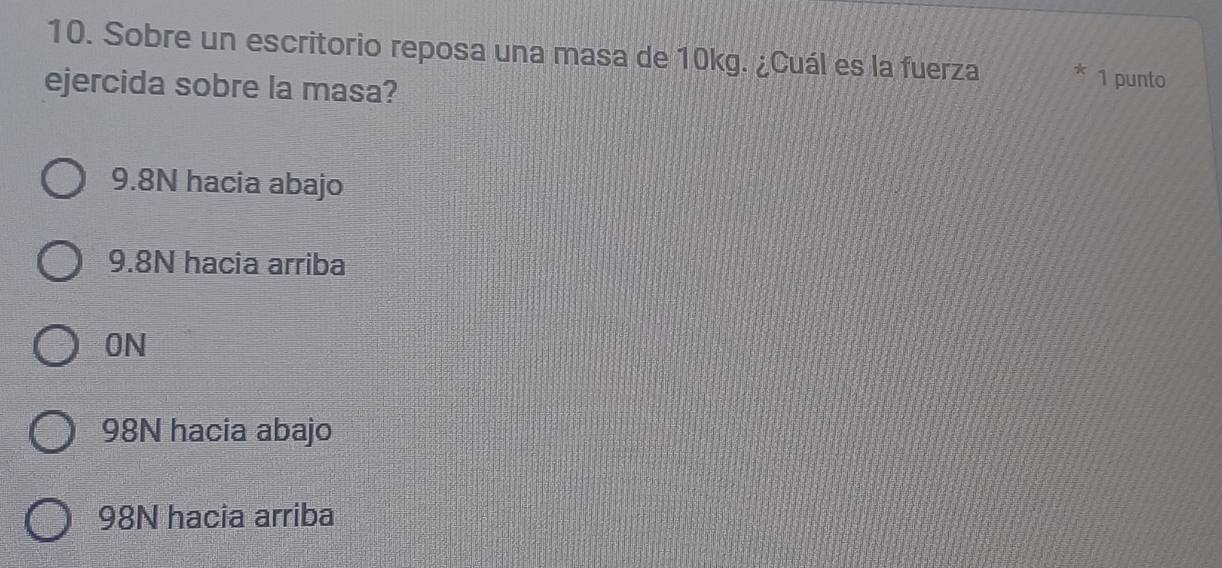 Sobre un escritorio reposa una masa de 10kg. ¿Cuál es la fuerza 1 punto
ejercida sobre la masa?
9.8N hacia abajo
9.8N hacia arriba
ON
98N hacia abajo
98N hacia arriba