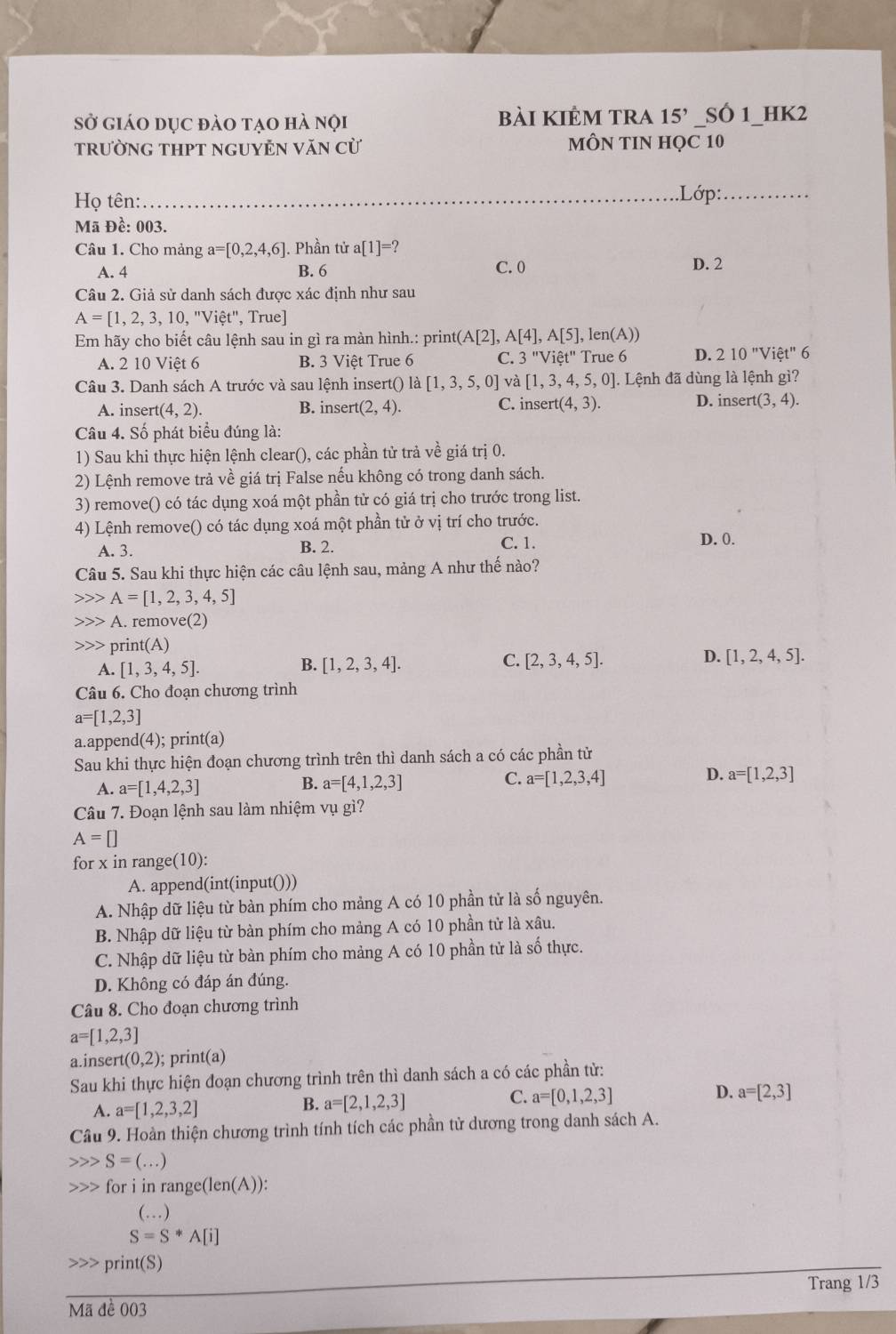 Sở giáo dục đào tạo hà nội bài kiÊm tra 15' SÓ 1_HK2
trườnG THPT ngUYÊN Văn cừ MÔN TIN HQC 10
Họ tên:_ .Lớp:_
Mã Đề: 003.
Câu 1. Cho mảng a=[0,2,4,6]. Phần tử a[1]=?
A. 4 B. 6 C. 0 D. 2
Câu 2. Giả sử danh sách được xác định như sau
A=[1,2,3,10,''Vihat et'' , True]
Em hãy cho biết câu lệnh sau in gì ra màn hình.: print (A[2], A[4],A[5], , len(A))
A. 2 10 Việt 6 B. 3 Việt True 6 C. 3''Vihat et'' True 6 D. 210'prime Vihat et'prime  6
Câu 3. Danh sách A trước và sau lệnh insert() là [1,3,5,0] và [1,3,4,5,0]. ]. Lệnh đã dùng là lệnh gì?
A. inser (4,2). B. inser (2,4). C. inser t(4,3). D. inser (3,4).
Câu 4. Số phát biểu đúng là:
1) Sau khi thực hiện lệnh clear(), các phần tử trả về giá trị 0.
2) Lệnh remove trả về giá trị False nếu không có trong danh sách.
3) remove() có tác dụng xoá một phần tử có giá trị cho trước trong list.
4) Lệnh remove() có tác dụng xoá một phần tử ở vị trí cho trước.
A. 3. B. 2. C. 1.
D. 0.
Câu 5. Sau khi thực hiện các câu lệnh sau, mảng A như thế nào?
A=[1,2,3,4,5]
A. remove(2)
>>> print(A)
A. [1,3,4,5].
B. [1,2,3,4]. C. [2,3,4,5]. D. [1,2,4,5].
Câu 6. Cho đoạn chương trình
a=[1,2,3]
a.append(4); print(a)
Sau khi thực hiện đoạn chương trình trên thì danh sách a có các phần tử
A. a=[1,4,2,3]
B. a=[4,1,2,3]
C. a=[1,2,3,4]
D. a=[1,2,3]
Câu 7. Đoạn lệnh sau làm nhiệm vụ gì?
A=□
for x in range(10):
A. append(int(input()))
A. Nhập dữ liệu từ bàn phím cho mảng A có 10 phần tử là số nguyên.
B. Nhập dữ liệu từ bàn phím cho mảng A có 10 phần tử là xâu.
C. Nhập dữ liệu từ bàn phím cho mảng A có 10 phần tử là số thực.
D. Không có đáp án đúng.
Câu 8. Cho đoạn chương trình
a=[1,2,3]
a.inser (0,2); print(a)
Sau khi thực hiện đoạn chương trình trên thì danh sách a có các phần tử:
D.
A. a=[1,2,3,2]
B. a=[2,1,2,3]
C. a=[0,1,2,3] a=[2,3]
Câu 9. Hoàn thiện chương trình tính tích các phần tử dương trong danh sách A.
S=(...)
for i in rang c(len(A) ):
(…)
S=S*A[i]
print(S)
Trang 1/3
Mã đề 003