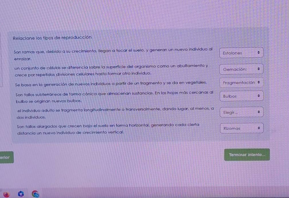 Relacione los tipos de reproducción
Son ramas que, debido a su crecimiento, llegan a tocar el suelo, y generan un nuevo individuo al Estolones
enraizar.
un conjunto de células se diferencia sobre la superficie del organismo como un abultamiento y Gemación:
crece por repetidas divisiones celulares hasta formar otro individuo.
Se basa en la generación de nuevos individuos a partir de un fragmento y se da en vegetales. Fragmentación *
Son tallos subterráneos de forma cónica que almacenan sustancias. En las hojas más cercanas al
Bulbos
bulbo se originan nuevos bulbos,
el individuo adulto se fragmenta longitudinalmente o transversalmente, dando lugar, al menos, a Elegir...
dos individuos.
Son tallos alargados que crecen bajo el suelo en forma horizontal, generando cada cierta
distancia un nuevo individuo de crecimiento vertical. Rizomas
erior Terminar intento...