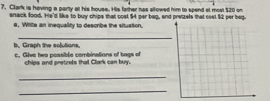 Clark is having a party at his house. His father has allowed him to spend at most $20 on 
snack food. He'd like to buy chips that cost $4 par bag, and pretzels that cost $2 per bag. 
a. Write an inequality to descrbe the situation, 
_ 
b, Graph the solulions. 
c. Give Iwo possible combinalions of bags of 
chips and protzels that Clark can buy. 
_ 
_