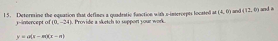 Determine the equation that defines a quadratic function with x-intercepts located at (4,0) and (12,0) and a 
y-intercept of (0,-24). Provide a sketch to support your work.
y=a(x-m)(x-n)