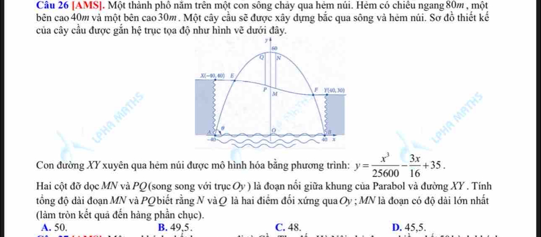 [AMS]. Một thành phố năm trên một con sông chảy qua hẻm núi. Hèm có chiêu ngang 80m , một
bên cao 40m và một bên cao 30m. Một cây cầu sẽ được xây dựng bắc qua sông và hẻm núi. Sơ đồ thiết kế
của cây cầu được gắn hệ trục tọa độ như hình vẽ dưới đây.
60
Q N
X(-40,40) E
F
P M Y(40,30)
a
MF

x
Con đường XY xuyên qua hém núi được mô hình hóa bằng phương trình: y= x^3/25600 - 3x/16 +35. 
Hai cột đỡ dọc MN và PQ (song song với trục Oy) là đoạn nổi giữa khung của Parabol và đường XY. Tính
đổng độ dài đoạn MN và PQ biết rằng N và Q là hai điểm đối xứng qua Oy; MN là đoạn có độ dài lớn nhất
(làm tròn kết quả đến hàng phần chục).
A. 50. B. 49, 5. C. 48. D. 45, 5.