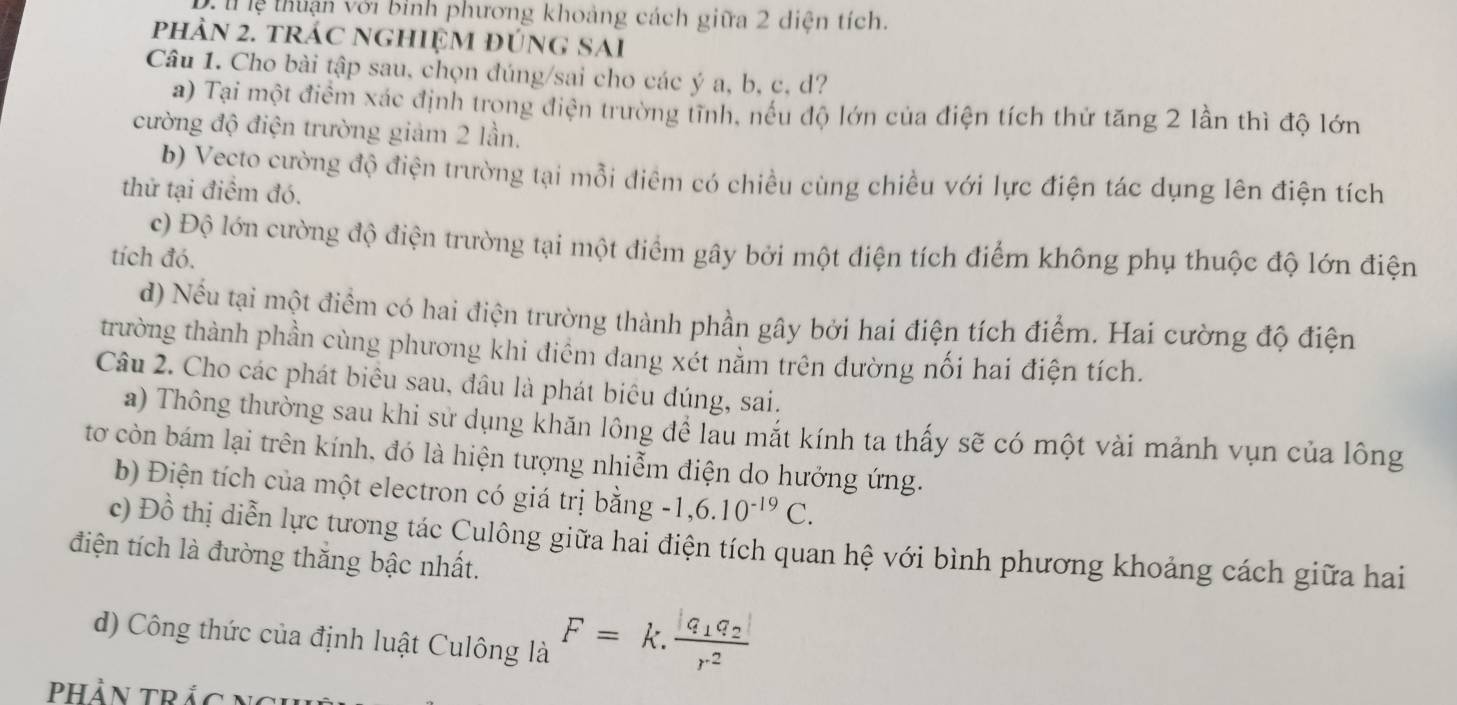 lệ thuận với bình phương khoảng cách giữa 2 diện tích.
phản 2. trác nghiệm đúng SAi
Câu 1. Cho bài tập sau, chọn đúng/sai cho các ý a, b, c, d?
a) Tại một điểm xác định trong điện trường tĩnh, nều độ lớn của điện tích thứ tăng 2 lần thì độ lớn
cường độ điện trường giảm 2 lần.
b) Vecto cường độ điện trường tại mỗi điêm có chiều cùng chiều với lực điện tác dụng lên điện tích
thử tại điểm đó.
c) Độ lớn cường độ điện trường tại một điểm gây bởi một điện tích điểm không phụ thuộc độ lớn điện
tích đó.
d) Nều tại một điểm có hai điện trường thành phần gây bởi hai điện tích điểm. Hai cường độ điện
trường thành phần cùng phương khi điểm đang xét nằm trên đường nối hai điện tích.
Câu 2. Cho các phát biểu sau, đầu là phát biêu dúng, sai.
a) Thông thường sau khi sử dụng khăn lông đề lau mắt kính ta thấy sẽ có một vài mảnh vụn của lông
tơ còn bám lại trên kính, đó là hiện tượng nhiễm điện do hưởng ứng.
b) Điện tích của một electron có giá trị bằng -1,6.10^(-19)C.
c) Đồ thị diễn lực tương tác Culông giữa hai điện tích quan hệ với bình phương khoảng cách giữa hai
điện tích là đường thăng bậc nhất.
d) Công thức của định luật Culông là F=k.frac |q_1q_2|r^2