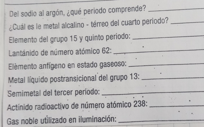 Del sodio al argón, ¿qué periodo comprende?_ 
¿Cuál es le metal alcalino - térreo del cuarto periodo?_ 
Elemento del grupo 15 y quinto periodo:_ 
Lantánido de número atómico 62 :_ 
Elèmento anfígeno en estado gaseoso:_ 
Metal líquido postransicional del grupo 13 :_ 
Semimetal del tercer periodo:_ 
Actínido radioactivo de número atómico 238 :_ 
. 
Gas noble utilizado en iluminación:_