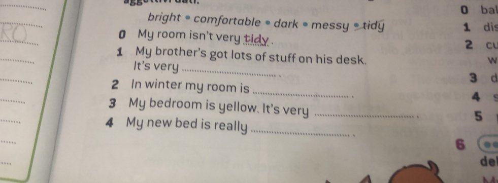 ba 
bright = comfortable • dark • messy =tidy 1 dis 
_ 
0 My room isn't very tidy . 2 cu 
1 My brother's got lots of stuff on his desk. 
w 
It's very_ 
_ 
3 d 
2 In winter my room is_ 
4 ` 
_ 
3 My bedroom is yellow. It's very_ 
5 
4 My new bed is really_ 
、 
6 
de