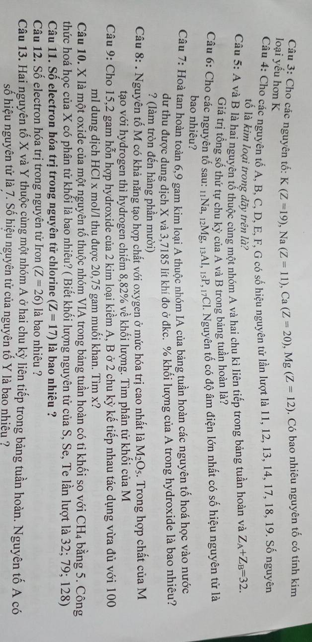 Cho các nguyên tố: K(Z=19),Na(Z=11),Ca(Z=20),Mg(Z=12). Có bao nhiêu nguyên tố có tính kim
loại yếu hơn K
Câu 4: Cho các nguyên tố A, B, C, D, E, F, G có số hiệu nguyên tử lần lượt là 11, 12, 13, 14, 17, 18, 19. Số nguyên
tố là kim loại trong dãy trên là?
Câu 5: A và B là hai nguyên tố thuộc cùng một nhóm A và hai chu kì liên tiếp trong bảng tuần hoàn và Z_A+Z_B=32.
Giá trị tổng số thứ tự chu kỳ của A và B trong bảng tuần hoàn là?
Câu 6: Cho các nguyên tố sau: 11Na, 12Mg, 13Al, 15P, 17Cl. Nguyên tố có độ âm điện lớn nhất có số hiệu nguyên tử là
bao nhiêu?
Câu 7: Hoà tan hoàn toàn 6,9 gam kim loại A thuộc nhóm IA của bảng tuần hoàn các nguyên tố hoá học vào nước
dư thu được dung dịch X và 3,7185 lít khí đo ở đkc. % khối lượng của A trong hydroxide là bao nhiêu?
? (làm tròn đến hàng phần mười)
Câu 8: . Nguyên tố M có khả năng tạo hợp chất với oxygen ở mức hóa trị cao nhất là M_2O_5. Trong hợp chất của M
tạo với hydrogen thì hydrogen chiếm 8,82% về khối lượng. Tìm phân tử khối của M
Câu 9: Cho 15,2 gam hỗn hợp hydroxide của 2 kim loại kiểm A, B ở 2 chu kỳ kế tiếp nhau tác dụng vừa đủ với 100
ml dung dịch HCl x mol/l thu được 20,75 gam muối khan. Tìm x?
Câu 10. X là một oxide của một nguyên tổ thuộc nhóm VIA trong bảng tuần hoàn có tỉ khối so với CH_4 bằng 5. Công
thức hoá học của X có phân tử khối là bao nhiêu? ( Biết khối lượng nguyên tử của S, Se, Te lần lượt là 32; 79; 128)
Câu 11. Số electron hóa trị trong nguyên tử chlorine (Z=17) là bao nhiêu ?
Câu 12. Số electron hóa trị trong nguyên tử Iron (Z=26) là bao nhiêu ?
Câu 13. Hai nguyên tố X và Y thuộc cùng một nhóm A ở hai chu kỳ liên tiếp trong bảng tuần hoàn. Nguyên tố A có
số hiệu nguyên tử là 7. Số hiệu nguyên tử của nguyên tố Y là bao nhiều ?