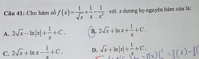 Cho hàm số f(x)= 1/sqrt(x) + 1/x - 1/x^2  với x dương họ nguyên hàm của là:
A. 2sqrt(x)-ln |x|+ 1/x +C. B. 2sqrt(x)+ln x+ 1/x +C.
C. 2sqrt(x)+ln x- 1/x +C.
D. sqrt(x)+ln |x|+ 1/x +C.