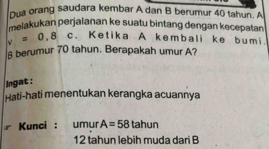 Dua orang saudara kembar A dan B berumur 40 tahun. A 
melakukan perjalanan ke suatu bintang dengan kecepatan
v=0,8 c、 Ketika A kembali ke bumi.
β berumur 70 tahun. Berapakah umur A? 
Ingat : 
Hati-hati menentukan kerangka acuannya 
Kunci : . umur A=58 tahun
12 tahun lebih muda dari B