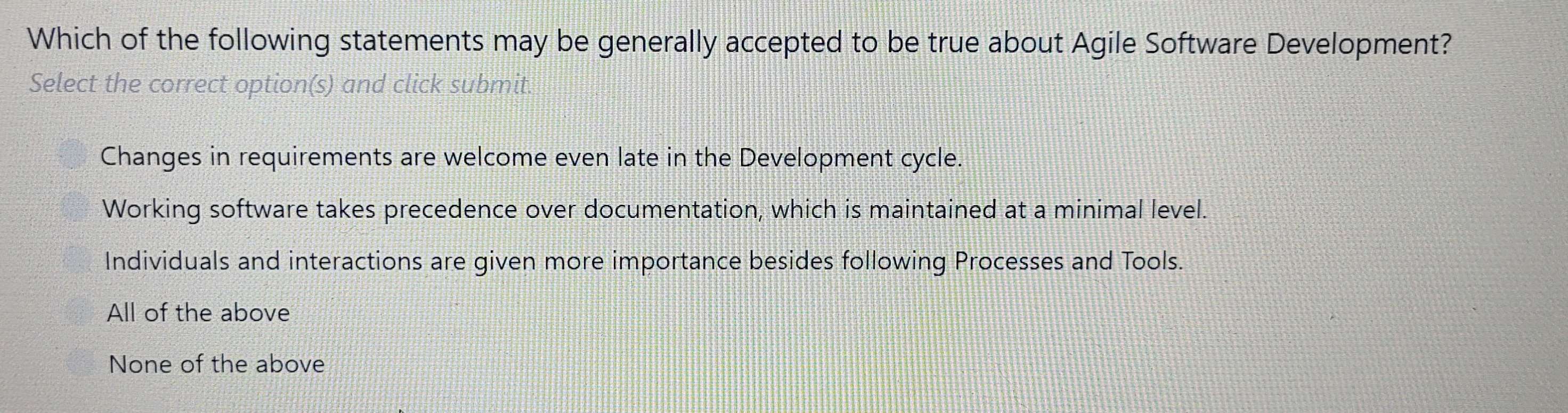 Which of the following statements may be generally accepted to be true about Agile Software Development?
Select the correct option(s) and click submit.
Changes in requirements are welcome even late in the Development cycle.
Working software takes precedence over documentation, which is maintained at a minimal level.
Individuals and interactions are given more importance besides following Processes and Tools.
All of the above
None of the above