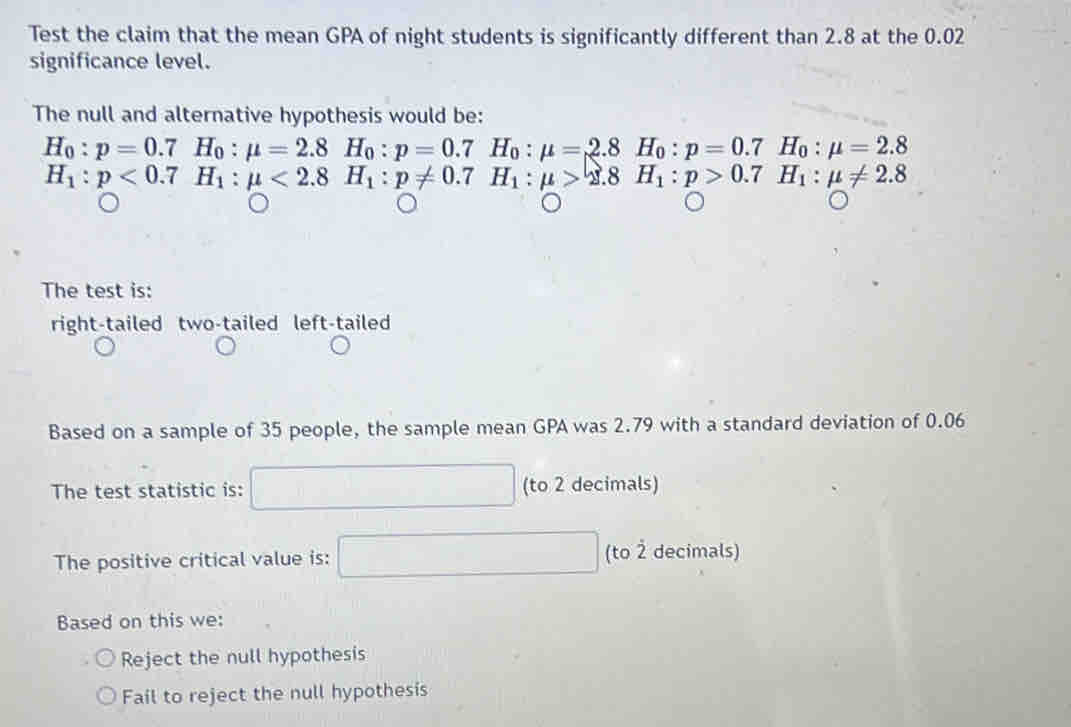 Test the claim that the mean GPA of night students is significantly different than 2.8 at the 0.02
significance level.
The null and alternative hypothesis would be:
H_0:p=0.7H_0:mu =2.8H_0:p=0.7H_0:mu =2.8H_0:p=0.7^ H_0:mu =2.8
H_1:p<0.7H_1:mu <2.8H_1:p!= 0.7H_1:mu >2.8H_1:p>0.7H_1:mu != 2.8
The test is:
right-tailed two-tailed left-tailed
Based on a sample of 35 people, the sample mean GPA was 2.79 with a standard deviation of 0.06
The test statistic is: (to 2 decimals)
The positive critical value is: (to 2 decimals)
Based on this we:
Reject the null hypothesis
Fail to reject the null hypothesis