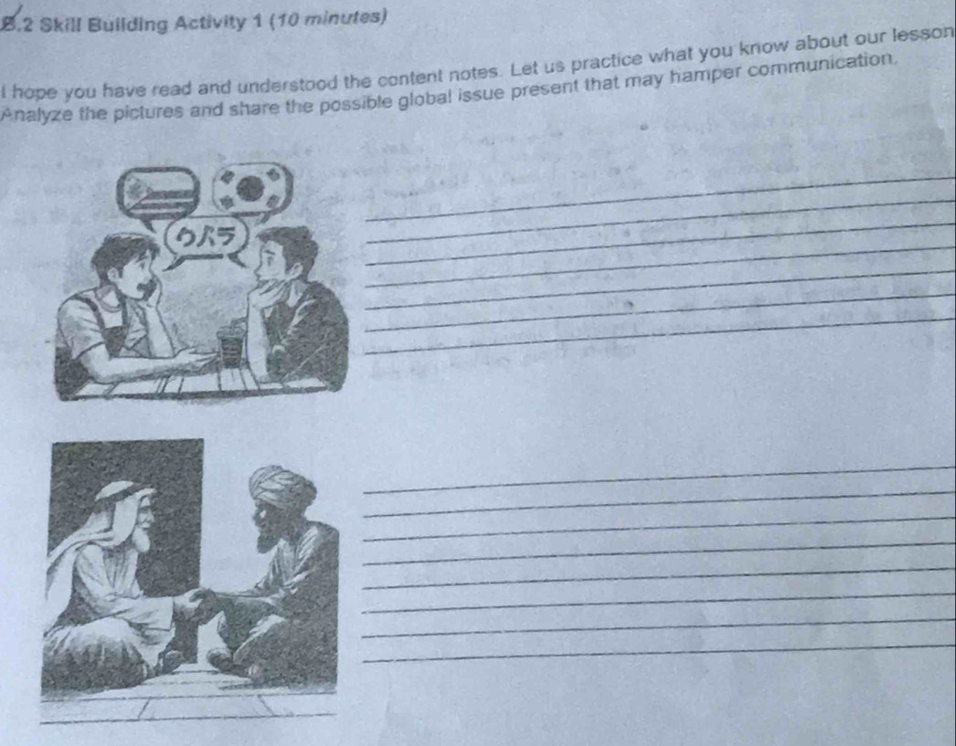 Skill Building Activity 1 (10 minutes) 
l hope you have read and understood the content notes. Let us practice what you know about our lesson 
Analyze the pictures and share the possible global issue present that may hamper communication. 
_ 
_ 
_ 
_ 
_ 
_ 
_ 
_ 
_ 
_ 
_ 
_ 
_ 
_ 
_