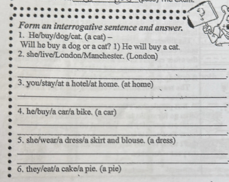 Form an interrogative sentence and answer. 
1. He/buy/dog/cat. (a cat) - 
Will he buy a dog or a cat? 1) He will buy a cat. 
2. she/live/London/Manchester. (London) 
_ 
_ 
. 
3. you/stay/at a hotel/at home. (at home) 
_ 
_. 
4. he/buy/a car/a bike. (a car) 
_ 
_ 
5. she/wear/a dress/a skirt and blouse. (a dress) 
_ 
_ 
6, they/eat/a cake/a pie. (a pie)