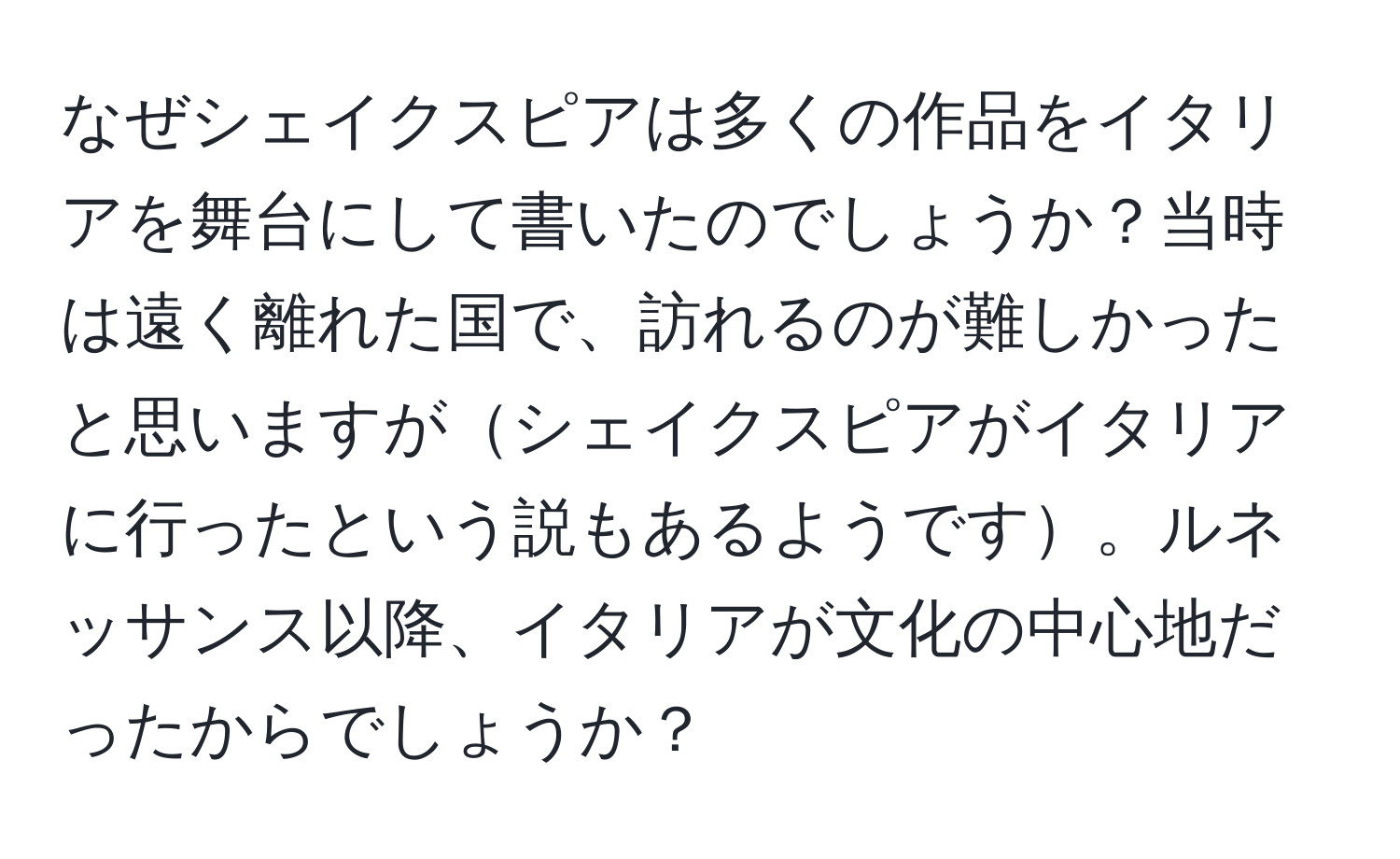 なぜシェイクスピアは多くの作品をイタリアを舞台にして書いたのでしょうか？当時は遠く離れた国で、訪れるのが難しかったと思いますがシェイクスピアがイタリアに行ったという説もあるようです。ルネッサンス以降、イタリアが文化の中心地だったからでしょうか？